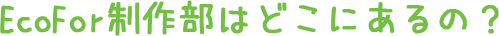 EcoFor制作部はどこにあるの?